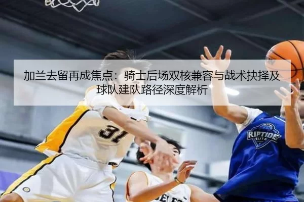 加兰去留再成焦点：骑士后场双核兼容与战术抉择及球队建队路径深度解析