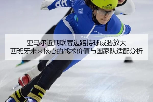 亚马尔近期联赛边路持球威胁放大 西班牙未来核心的战术价值与国家队适配分析