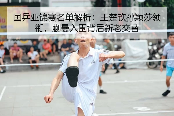 国乒亚锦赛名单解析：王楚钦孙颖莎领衔，蒯曼入围背后新老交替